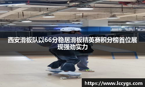 西安滑板队以66分稳居滑板精英赛积分榜首位展现强劲实力