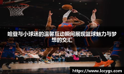 哈登与小球迷的温馨互动瞬间展现篮球魅力与梦想的交汇